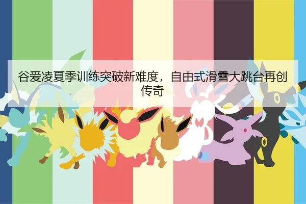 谷爱凌夏季训练突破新难度，自由式滑雪大跳台再创传奇